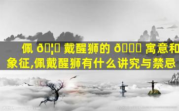 佩 🦋 戴醒狮的 🐒 寓意和象征,佩戴醒狮有什么讲究与禁忌